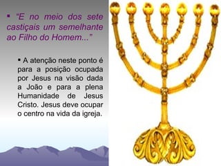 “ E no meio dos sete castiçais um semelhante ao Filho do Homem...” A atenção neste ponto é para a posição ocupada por Jesus na visão dada a João e para a plena Humanidade de Jesus Cristo. Jesus deve ocupar o centro na vida da igreja. 
