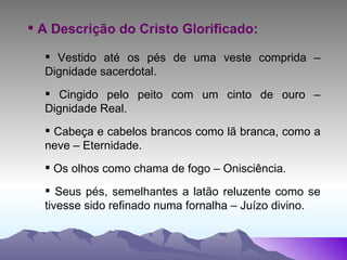 A Descrição do Cristo Glorificado: Vestido até os pés de uma veste comprida – Dignidade sacerdotal. Cingido pelo peito com um cinto de ouro – Dignidade Real. Cabeça e cabelos brancos como lã branca, como a neve – Eternidade. Os olhos como chama de fogo – Onisciência. Seus pés, semelhantes a latão reluzente como se tivesse sido refinado numa fornalha – Juízo divino. 