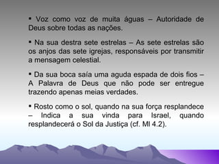 Voz como voz de muita águas – Autoridade de Deus sobre todas as nações. Na sua destra sete estrelas – As sete estrelas são os anjos das sete igrejas, responsáveis por transmitir a mensagem celestial. Da sua boca saía uma aguda espada de dois fios – A Palavra de Deus que não pode ser entregue trazendo apenas meias verdades. Rosto como o sol, quando na sua força resplandece – Indica a sua vinda para Israel, quando resplandecerá o Sol da Justiça (cf. Ml 4.2). 