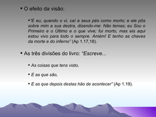 O efeito da visão: “ E eu, quando o vi, caí a seus pés como morto; e ele pôs sobre mim a sua destra, dizendo-me: Não temas; eu Sou o Primeiro e o Último e o que vive; fui morto, mas eis aqui estou vivo para todo o sempre. Amém! E tenho as chaves da morte e do inferno”  (Ap 1.17,18). As três divisões do livro:  “Escreve... As coisas que tens visto, E as que são,  E as que depois destas hão de acontecer”  (Ap 1.19). 