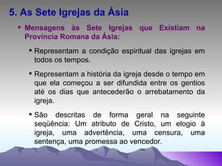 5. As Sete Igrejas da Ásia Mensagens às Sete Igrejas que Existiam na Província Romana da Ásia: Representam a condição espiritual das igrejas em todos os tempos. Representam a história da igreja desde o tempo em que ela começou a ser difundida entre os gentios até os dias que antecederão o arrebatamento da igreja. São descritas de forma geral na seguinte seqüência: Um atributo de Cristo, um elogio à igreja, uma advertência, uma censura, uma sentença, uma promessa ao vencedor. 