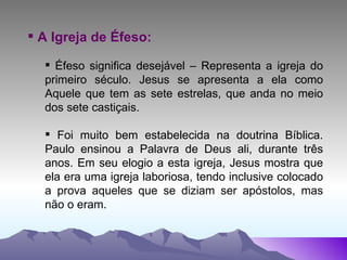 A Igreja de Éfeso: Éfeso significa desejável – Representa a igreja do primeiro século. Jesus se apresenta a ela como Aquele que tem as sete estrelas, que anda no meio dos sete castiçais. Foi muito bem estabelecida na doutrina Bíblica. Paulo ensinou a Palavra de Deus ali, durante três anos. Em seu elogio a esta igreja, Jesus mostra que ela era uma igreja laboriosa, tendo inclusive colocado a prova aqueles que se diziam ser apóstolos, mas não o eram. 