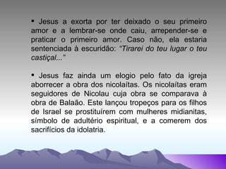 Jesus a exorta por ter deixado o seu primeiro amor e a lembrar-se onde caiu, arrepender-se e praticar o primeiro amor. Caso não, ela estaria sentenciada à escuridão:  “Tirarei do teu lugar o teu castiçal...” Jesus faz ainda um elogio pelo fato da igreja aborrecer a obra dos nicolaítas. Os nicolaítas eram seguidores de Nicolau cuja obra se comparava à obra de Balaão. Este lançou tropeços para os filhos de Israel se prostituírem com mulheres midianitas, símbolo de adultério espiritual, e a comerem dos sacrifícios da idolatria. 