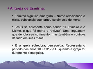 A Igreja de Esmirna: Esmirna significa amargura – Nome relacionado à mirra, substância que tornou-se símbolo de morte. Jesus se apresenta como sendo “O Primeiro e o Último, o que foi morto e reviveu”. Uma linguagem que denota seu sofrimento, mas também o controle de tudo em suas mãos. É a igreja sofredora, perseguida. Representa o período dos anos 100 a 312 d.C. quando a igreja foi duramente perseguida. 