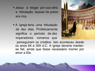 Jesus  a  elogia  por sua obra e  tribulação. Apesar de pobre  era rica.  A  igreja teria  uma  tribulação  de  dez  dias.  Profeticamente  significa  o  período  de dez  imperadores  romanos  que  perseguiram os cristãos. Isto aconteceu desde os anos 64 a 305 d.C. A igreja deveria manter-se fiel, ainda que fosse necessário morrer por amor a Ele.  