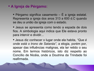 A Igreja de Pérgamo: Pérgamo significa casamento – É a igreja estatal. Representa a igreja dos anos 313 a 600 d.C quando se deu a união da igreja com o estado. Jesus se apresenta como tendo a espada de dois fios. A simbologia aqui indica que Ele estava pronto para intervir e dividir... Jesus diz conhecer o lugar onde ela habita,  “Que é onde está o trono de Satanás”,  a elogia, porém por, apesar das influências malignas, ela ter retido o seu nome. Em termos históricos, isto diz respeito ao Concílio de Nicéia, onde a Doutrina da Trindade foi reafirmada.   