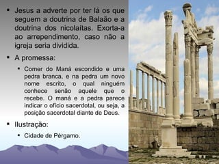 Jesus a adverte por ter lá os que seguem a doutrina de Balaão e a doutrina dos nicolaítas. Exorta-a ao arrependimento, caso não a igreja seria dividida. A promessa: Comer do Maná escondido e uma pedra branca, e na pedra um novo nome escrito, o qual ninguém conhece senão aquele que o recebe. O maná e a pedra parece indicar o ofício sacerdotal, ou seja, a posição sacerdotal diante de Deus. Ilustração: Cidade de Pérgamo. 