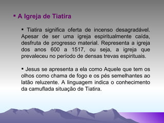 A Igreja de Tiatira Tiatira significa oferta de incenso desagradável. Apesar de ser uma igreja espiritualmente caída, desfruta de progresso material. Representa a igreja dos anos 600 a 1517, ou seja, a igreja que prevaleceu no período de densas trevas espirituais. Jesus se apresenta a ela como Aquele que tem os olhos como chama de fogo e os pés semelhantes ao latão reluzente. A linguagem indica o conhecimento da camuflada situação de Tiatira. 