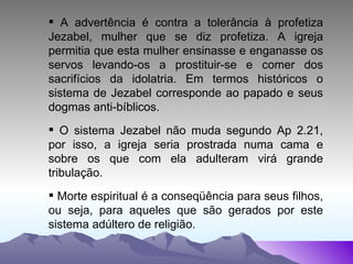 A advertência é contra a tolerância à profetiza Jezabel, mulher que se diz profetiza. A igreja permitia que esta mulher ensinasse e enganasse os servos levando-os a prostituir-se e comer dos sacrifícios da idolatria. Em termos históricos o sistema de Jezabel corresponde ao papado e seus dogmas anti-bíblicos. O sistema Jezabel não muda segundo Ap 2.21, por isso, a igreja seria prostrada numa cama e sobre os que com ela adulteram virá grande tribulação. Morte espiritual é a conseqüência para seus filhos, ou seja, para aqueles que são gerados por este sistema adúltero de religião. 