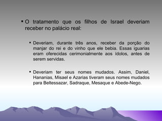 O tratamento que os filhos de Israel deveriam receber no palácio real: Deveriam, durante três anos, receber da porção do manjar do rei e do vinho que ele bebia. Essas iguarias eram oferecidas cerimonialmente aos ídolos, antes de serem servidas. Deveriam ter seus nomes mudados. Assim, Daniel, Hananias, Misael e Azarias tiveram seus nomes mudados para Beltessazar, Sadraque, Mesaque e Abede-Nego. 
