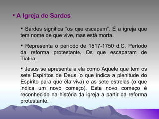 A Igreja de Sardes Sardes significa “os que escapam”. É a igreja que tem nome de que vive, mas está morta. Representa o período de 1517-1750 d.C. Período da reforma protestante. Os que escaparam de Tiatira. Jesus se apresenta a ela como Aquele que tem os sete Espíritos de Deus (o que indica a plenitude do Espírito para que ela viva) e as sete estrelas (o que indica um novo começo). Este novo começo é reconhecido na história da igreja a partir da reforma protestante. 
