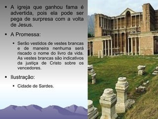 A igreja que ganhou fama é advertida, pois ela pode ser pega de surpresa com a volta de Jesus. A Promessa: Serão vestidos de vestes brancas e de maneira nenhuma será riscado o nome do livro da vida. As vestes brancas são indicativos da justiça de Cristo sobre os vencedores. Ilustração: Cidade de Sardes. 