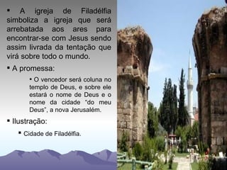 A igreja de Filadélfia simboliza a igreja que será arrebatada aos ares para encontrar-se com Jesus sendo assim livrada da tentação que virá sobre todo o mundo. A promessa: O vencedor será coluna no templo de Deus, e sobre ele estará o nome de Deus e o nome da cidade “do meu Deus”, a nova Jerusalém. Ilustração: Cidade de Filadélfia. 