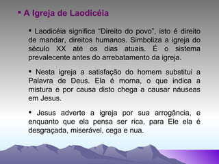A Igreja de Laodicéia Laodicéia significa “Direito do povo”, isto é direito de mandar, direitos humanos. Simboliza a igreja do século XX até os dias atuais. É o sistema prevalecente antes do arrebatamento da igreja. Nesta igreja a satisfação do homem substitui a Palavra de Deus. Ela é morna, o que indica a mistura e por causa disto chega a causar náuseas em Jesus. Jesus adverte a igreja por sua arrogância, e enquanto que ela pensa ser rica, para Ele ela é desgraçada, miserável, cega e nua. 