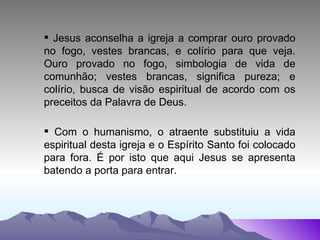 Jesus aconselha a igreja a comprar ouro provado no fogo, vestes brancas, e colírio para que veja. Ouro provado no fogo, simbologia de vida de comunhão; vestes brancas, significa pureza; e colírio, busca de visão espiritual de acordo com os preceitos da Palavra de Deus. Com o humanismo, o atraente substituiu a vida espiritual desta igreja e o Espírito Santo foi colocado para fora. É por isto que aqui Jesus se apresenta batendo a porta para entrar. 