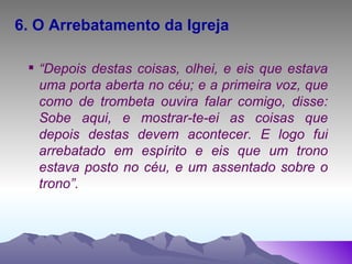 6. O Arrebatamento da Igreja “ Depois destas coisas, olhei, e eis que estava uma porta aberta no céu; e a primeira voz, que como de trombeta ouvira falar comigo, disse: Sobe aqui, e mostrar-te-ei as coisas que depois destas devem acontecer. E logo fui arrebatado em espírito e eis que um trono estava posto no céu, e um assentado sobre o trono”. 