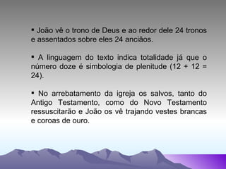 João vê o trono de Deus e ao redor dele 24 tronos e assentados sobre eles 24 anciãos.  A linguagem do texto indica totalidade já que o número doze é simbologia de plenitude (12 + 12 = 24).  No arrebatamento da igreja os salvos, tanto do Antigo Testamento, como do Novo Testamento ressuscitarão e João os vê trajando vestes brancas e coroas de ouro. 