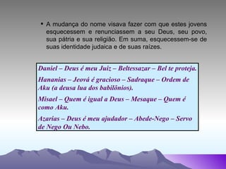 A mudança do nome visava fazer com que estes jovens esquecessem e renunciassem a seu Deus, seu povo, sua pátria e sua religião. Em suma, esquecessem-se de suas identidade judaica e de suas raízes. Daniel – Deus é meu Juiz – Beltessazar – Bel te proteja. Hananias – Jeová é gracioso – Sadraque – Ordem de Aku (a deusa lua dos babilônios). Misael – Quem é igual a Deus – Mesaque – Quem é  como Aku. Azarias – Deus é meu ajudador – Abede-Nego – Servo  de Nego Ou Nebo. 