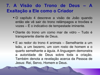 7. A Visão do Trono de Deus – A Exaltação a Ele como o Criador O capítulo 4 descreve a visão de João quando então ele vê sair do trono relâmpagos e trovões e vozes – É o indicativo de tempestade iminente. Diante do trono um como mar de vidro – Tudo é transparente diante de Deus. E ao redor do trono 4 animais – Semelhante a um leão, a um bezerro, um com rosto de homem e o quarto semelhante a águia. A linguagem demonstra a autoridade de Deus sobre toda a criação. Também denota a revelação acerca da Pessoa de Jesus: Rei, Servo, Homem e Deus. 