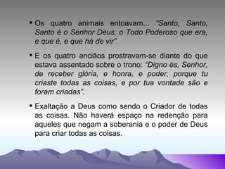 Os quatro animais entoavam...  “Santo, Santo, Santo é o Senhor Deus, o Todo Poderoso que era, e que é, e que há de vir”. E os quatro anciãos prostravam-se diante do que estava assentado sobre o trono:  “Digno és, Senhor, de receber glória, e honra, e poder, porque tu criaste todas as coisas, e por tua vontade são e foram criadas”. Exaltação a Deus como sendo o Criador de todas as coisas. Não haverá espaço na redenção para aqueles que negam a soberania e o poder de Deus para criar todas as coisas. 