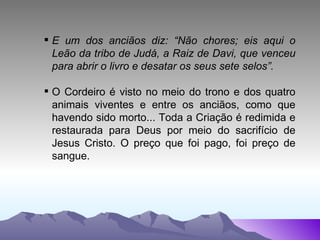 E um dos anciãos diz: “Não chores; eis aqui o Leão da tribo de Judá, a Raiz de Davi, que venceu para abrir o livro e desatar os seus sete selos”. O Cordeiro é visto no meio do trono e dos quatro animais viventes e entre os anciãos, como que havendo sido morto... Toda a Criação é redimida e restaurada para Deus por meio do sacrifício de Jesus Cristo. O preço que foi pago, foi preço de sangue. 