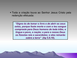 Toda a criação louva ao Senhor Jesus Cristo pela redenção efetuada: “ Digno és de tomar o livro e de abrir os seus selos, porque foste morto e com o teu sangue compraste para Deus homens de toda tribo, e língua e povo, e nação; e para o nosso Deus os fizestes reis e sacerdotes; e eles reinarão sobre a terra”  (Ap 5.9,10). 