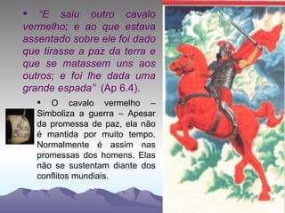“ E saiu outro cavalo vermelho; e ao que estava assentado sobre ele foi dado que tirasse a paz da terra e que se matassem uns aos outros; e foi lhe dada uma grande espada”  (Ap 6.4). O cavalo vermelho – Simboliza a guerra – Apesar da promessa de paz, ela não é mantida por muito tempo. Normalmente é assim nas promessas dos homens. Elas não se sustentam diante dos conflitos mundiais. 