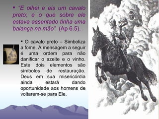“ E olhei e eis um cavalo preto; e o que sobre ele estava assentado tinha uma balança na mão”  (Ap 6.5).   O cavalo preto – Simboliza a fome. A mensagem a seguir é uma ordem para não danificar o azeite e o vinho. Este dois elementos são símbolos de restauração. Deus em sua misericórdia ainda estará dando oportunidade aos homens de voltarem-se para Ele. 