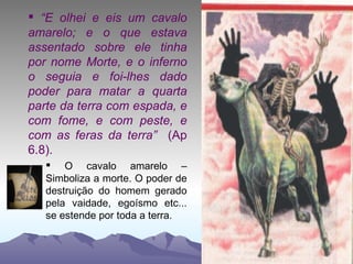 “ E olhei e eis um cavalo amarelo; e o que estava assentado sobre ele tinha por nome Morte, e o inferno o seguia e foi-lhes dado poder para matar a quarta parte da terra com espada, e com fome, e com peste, e com as feras da terra”  (Ap 6.8). O cavalo amarelo – Simboliza a morte. O poder de destruição do homem gerado pela vaidade, egoísmo etc... se estende por toda a terra. 