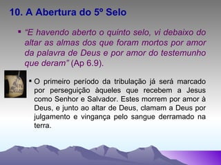 10. A Abertura do 5º Selo “ E havendo aberto o quinto selo, vi debaixo do altar as almas dos que foram mortos por amor da palavra de Deus e por amor do testemunho que deram”  (Ap 6.9). O primeiro período da tribulação já será marcado por perseguição àqueles que recebem a Jesus como Senhor e Salvador. Estes morrem por amor à Deus, e junto ao altar de Deus, clamam a Deus por julgamento e vingança pelo sangue derramado na terra. 