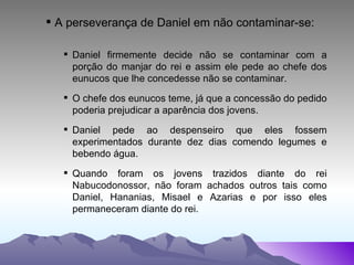 A perseverança de Daniel em não contaminar-se: Daniel firmemente decide não se contaminar com a porção do manjar do rei e assim ele pede ao chefe dos eunucos que lhe concedesse não se contaminar. O chefe dos eunucos teme, já que a concessão do pedido poderia prejudicar a aparência dos jovens. Daniel pede ao despenseiro que eles fossem experimentados durante dez dias comendo legumes e bebendo água. Quando foram os jovens trazidos diante do rei Nabucodonossor, não foram achados outros tais como Daniel, Hananias, Misael e Azarias e por isso eles permaneceram diante do rei. 