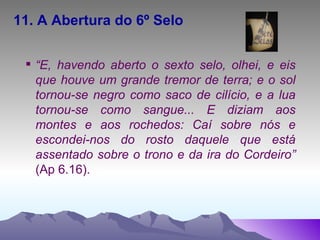 11. A Abertura do 6º Selo “ E, havendo aberto o sexto selo, olhei, e eis que houve um grande tremor de terra; e o sol tornou-se negro como saco de cilício, e a lua tornou-se como sangue... E diziam aos montes e aos rochedos: Caí sobre nós e escondei-nos do rosto daquele que está assentado sobre o trono e da ira do Cordeiro”  (Ap 6.16). 