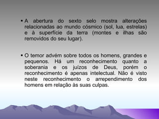 A abertura do sexto selo mostra alterações relacionadas ao mundo cósmico (sol, lua, estrelas) e à superfície da terra (montes e ilhas são removidos do seu lugar). O temor advém sobre todos os homens, grandes e pequenos. Há um reconhecimento quanto a soberania e os juízos de Deus, porém o reconhecimento é apenas intelectual. Não é visto neste reconhecimento o arrependimento dos homens em relação às suas culpas. 