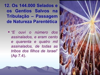 12. Os 144.000 Selados e os Gentios Salvos na Tribulação – Passagem de Natureza Parentética “ E ouvi o número dos assinalados, e eram cento e quarenta e quatro mil assinalados, de todas as tribos dos filhos de Israel”  (Ap 7.4). 