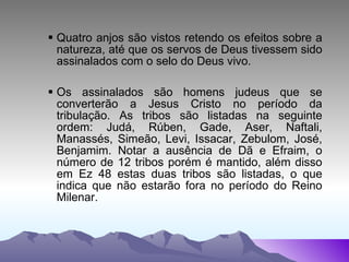 Quatro anjos são vistos retendo os efeitos sobre a natureza, até que os servos de Deus tivessem sido assinalados com o selo do Deus vivo. Os assinalados são homens judeus que se converterão a Jesus Cristo no período da tribulação. As tribos são listadas na seguinte ordem: Judá, Rúben, Gade, Aser, Naftali, Manassés, Simeão, Levi, Issacar, Zebulom, José, Benjamim. Notar a ausência de Dã e Efraim, o número de 12 tribos porém é mantido, além disso em Ez 48 estas duas tribos são listadas, o que indica que não estarão fora no período do Reino Milenar. 
