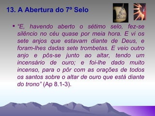 13. A Abertura do 7º Selo “ E, havendo aberto o sétimo selo, fez-se silêncio no céu quase por meia hora. E vi os sete anjos que estavam diante de Deus, e foram-lhes dadas sete trombetas. E veio outro anjo e pôs-se junto ao altar, tendo um incensário de ouro; e foi-lhe dado muito incenso, para o pôr com as orações de todos os santos sobre o altar de ouro que está diante do trono”  (Ap 8.1-3). 
