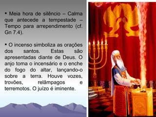Meia hora de silêncio – Calma que antecede a tempestade – Tempo para arrependimento (cf. Gn 7.4). O incenso simboliza as orações dos santos. Estas são apresentadas diante de Deus. O anjo toma o incensário e o enche do fogo do altar, lançando-o sobre a terra. Houve vozes, trovões, relâmpagos e terremotos. O juízo é iminente.  