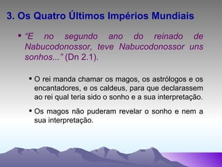 3. Os Quatro Últimos Impérios Mundiais “ E no segundo ano do reinado de Nabucodonossor, teve Nabucodonossor uns sonhos...”  (Dn 2.1). O rei manda chamar os magos, os astrólogos e os encantadores, e os caldeus, para que declarassem ao rei qual teria sido o sonho e a sua interpretação. Os magos não puderam revelar o sonho e nem a sua interpretação.  