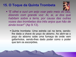 15. O Toque da Quinta Trombeta   “ E olhei e ouvi um anjo voar pelo meio do céu, dizendo com grande voz: Ai, ai, ai dos que habitam sobre a terra, por causa das outras vozes das trombetas dos três anjos que hão de ainda tocar!”  (Ap 9.13). Quinta trombeta: Uma estrela cai na terra, sendo-lhe dada a chave do poço do abismo. Ao abrir-se o poço do abismo sobe uma fumaça de onde vem gafanhotos, sendo-lhes dado poder como o poder que tem os escorpiões. 