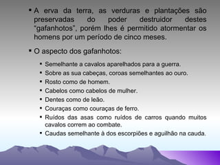 A erva da terra, as verduras e plantações são preservadas do poder destruidor destes “gafanhotos”, porém lhes é permitido atormentar os homens por um período de cinco meses. O aspecto dos gafanhotos: Semelhante a cavalos aparelhados para a guerra. Sobre as sua cabeças, coroas semelhantes ao ouro. Rosto como de homem. Cabelos como cabelos de mulher. Dentes como de leão. Couraças como couraças de ferro. Ruídos das asas como ruídos de carros quando muitos cavalos correm ao combate. Caudas semelhante à dos escorpiões e aguilhão na cauda . 