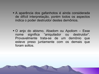 A aparência dos gafanhotos é ainda considerada de difícil interpretação, porém todos os aspectos indica o poder destruidor destes demônios.  O anjo do abismo, Abadom ou Apoliom – Esse nome significa “aniquilador ou destruidor”. Provavelmente trata-se de um demônio que esteve preso juntamente com os demais que foram soltos. 