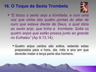 16. O Toque da Sexta Trombeta   “ E tocou o sexto anjo a trombeta, e ouvi uma voz que vinha das quatro pontas do altar de ouro que estava diante de Deus, a qual dizia ao sexto anjo, que tinha a  trombeta: Solta os quatro anjos que estão presos junto ao grande rio Eufrates”  (Ap 9.13,14). Quatro anjos caídos são soltos, estando estes preparados para a hora, dia, mês e ano em que deverão matar a terça parte dos homens. 