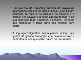 Um exército de duzentos milhões de cavaleiros acompanha estes seres demoníacos. Estes tinham couraças de fogo, e de jacinto e de enxofre; e a cabeça dos cavalos era como cabeça de leão; e de sua boca saía fogo, e fumaça, e enxofre. Por estes três elementos a terça parte dos homens será morta. A linguagem figurativa acima parece indicar uma guerra de grande proporção que deverá ocorrer a partir dos países que estão dalém do rio Eufrates. 