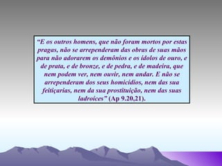 “ E os outros homens, que não foram mortos por estas pragas, não se arrependeram das obras de suas mãos para não adorarem os demônios e os ídolos de ouro, e de prata, e de bronze, e de pedra, e de madeira, que nem podem ver, nem ouvir, nem andar. E não se arrependeram dos seus homicídios, nem das sua feitiçarias, nem da sua prostituição, nem das suas ladroíces”  (Ap 9.20,21). 