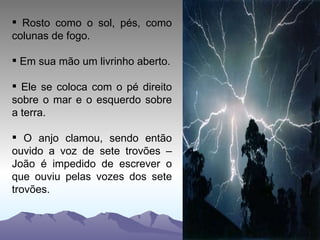 Rosto como o sol, pés, como colunas de fogo. Em sua mão um livrinho aberto. Ele se coloca com o pé direito sobre o mar e o esquerdo sobre a terra. O anjo clamou, sendo então ouvido a voz de sete trovões – João é impedido de escrever o que ouviu pelas vozes dos sete trovões. 