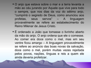 O anjo que estava sobre o mar e a terra levanta a mão ao céu jurando por Aquele que vive para todo o sempre, que nos dias da voz do sétimo anjo, “cumprirá o segredo de Deus, como anunciou aos profetas, seus servos” – A linguagem provavelmente se refere ao estabelecimento do Reino Milenar de Jesus Cristo. É ordenado a João que tomasse o livrinho aberto da mão do anjo. O anjo ordena que ele o comesse. Ao comer era doce como o mel, mas em seu ventre ficou amargo – A linguagem provavelmente se refere ao anúncio das boas novas da salvação, doce como o mel, porém muitas vezes rejeitada pelos povos, nações, línguas e reis a quem ele ainda deveria profetizar. 