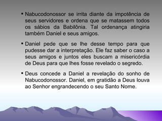 Nabucodonossor se irrita diante da impotência de seus servidores e ordena que se matassem todos os sábios da Babilônia. Tal ordenança atingiria também Daniel e seus amigos. Daniel pede que se lhe desse tempo para que pudesse dar a interpretação. Ele faz saber o caso a seus amigos e juntos eles buscam a misericórdia de Deus para que lhes fosse revelado o segredo. Deus concede a Daniel a revelação do sonho de Nabucodonossor. Daniel, em gratidão a Deus louva ao Senhor engrandecendo o seu Santo Nome. 