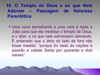 18. O Templo de Deus e os que Nele Adoram – Passagem de Natureza Parentética Uma cana semelhante a uma vara é dada a João para que ele medisse o templo de Deus, e o altar, e os que nele estivessem adorando. É ordenado que o átrio do lado de fora não fosse medido;  “porque foi dado às nações e pisarão a cidade Santa por quarenta e dois meses”. 