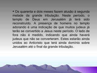 Os quarenta e dois meses fazem alusão à segunda metade da grande tribulação. Neste período, o templo de Deus em Jerusalém já terá sido reconstruído. A presença de homens no templo adorando é uma indicação de que muitos judeus já terão se convertido a Jesus neste período. O lado de fora não é medido, indicando que ainda haverá judeus que não se converteram. Estes estarão ainda unidos ao Anticristo que terá ainda domínio sobre Jerusalém até o final da grande tribulação. 