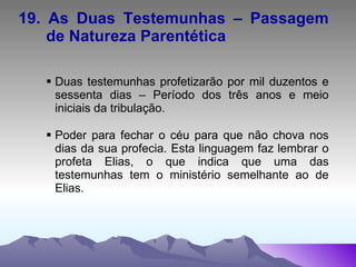 19. As Duas Testemunhas – Passagem  de Natureza Parentética Duas testemunhas profetizarão por mil duzentos e sessenta dias – Período dos três anos e meio iniciais da tribulação. Poder para fechar o céu para que não chova nos dias da sua profecia. Esta linguagem faz lembrar o profeta Elias, o que indica que uma das testemunhas tem o ministério semelhante ao de Elias. 